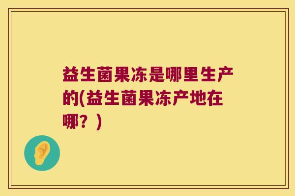 益生菌果冻是哪里生产的(益生菌果冻产地在哪？)