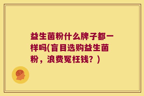 益生菌粉什么牌子都一样吗(盲目选购益生菌粉，浪费冤枉钱？)