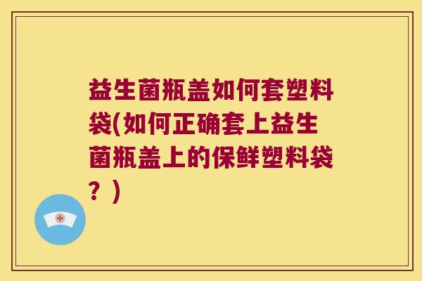 益生菌瓶盖如何套塑料袋(如何正确套上益生菌瓶盖上的保鲜塑料袋?) 益生菌瓶盖如何套塑料袋(如何正确套上益生菌瓶盖上的保鲜塑料袋?)
