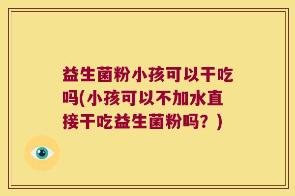益生菌粉小孩可以干吃吗(小孩可以不加水直接干吃益生菌粉吗?) 益生菌粉小孩可以干吃吗(小孩可以不加水直接干吃益生菌粉吗?)