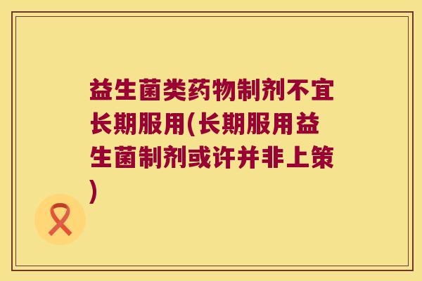 益生菌类制剂不宜长期服用(长期服用益生菌制剂或许并非上策) 益生菌类制剂不宜长期服用(长期服用益生菌制剂或许并非上策)