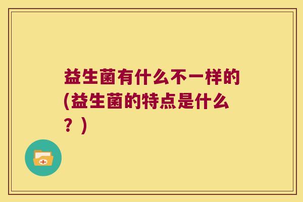 益生菌有什么不一样的(益生菌的特点是什么？)
