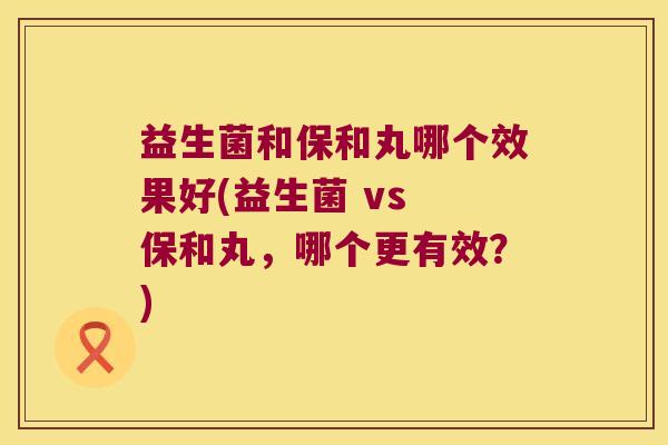 益生菌和保和丸哪个效果好(益生菌 vs 保和丸,哪个更有效?) 益生菌和保和丸哪个效果好(益生菌 vs 保和丸,哪个更有效?)