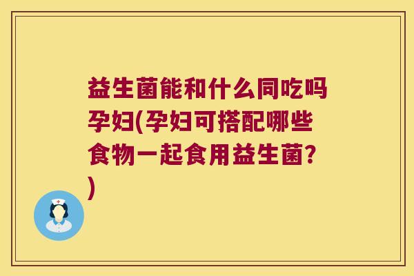 益生菌能和什么同吃吗孕妇(孕妇可搭配哪些食物一起食用益生菌？)