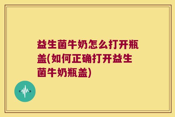 益生菌牛奶怎么打开瓶盖(如何正确打开益生菌牛奶瓶盖)