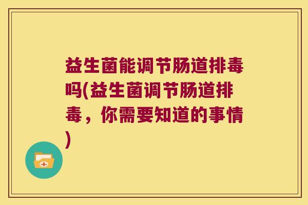 益生菌能调节肠道排毒吗(益生菌调节肠道排毒，你需要知道的事情)