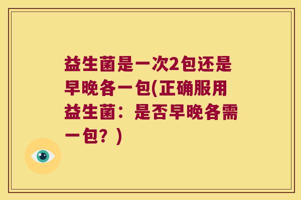 益生菌是一次2包还是早晚各一包(正确服用益生菌：是否早晚各需一包？)