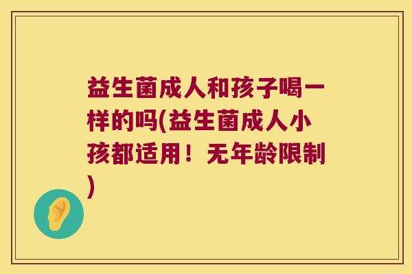 益生菌成人和孩子喝一样的吗(益生菌成人小孩都适用！无年龄限制)