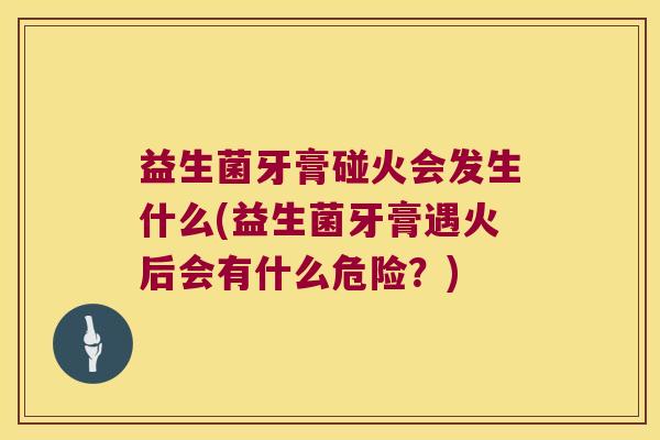 益生菌牙膏碰火会发生什么(益生菌牙膏遇火后会有什么危险？)