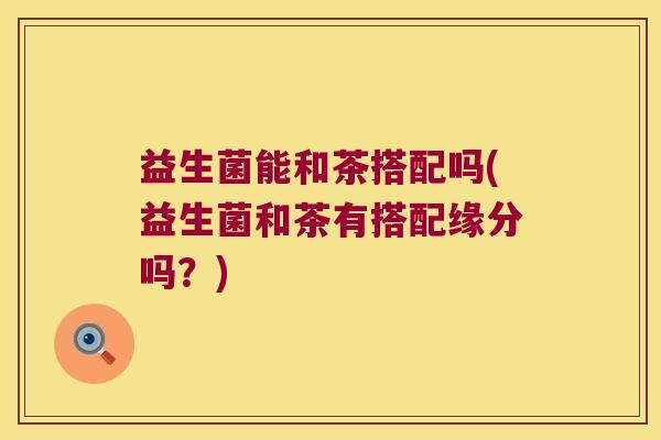 益生菌能和茶搭配吗(益生菌和茶有搭配缘分吗？)