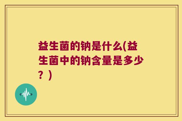 益生菌的钠是什么(益生菌中的钠含量是多少？)