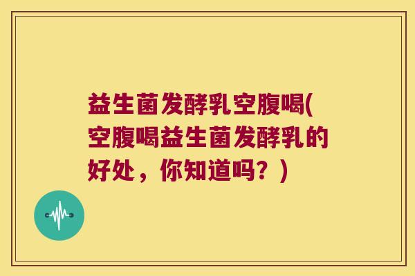 益生菌发酵乳空腹喝(空腹喝益生菌发酵乳的好处，你知道吗？)