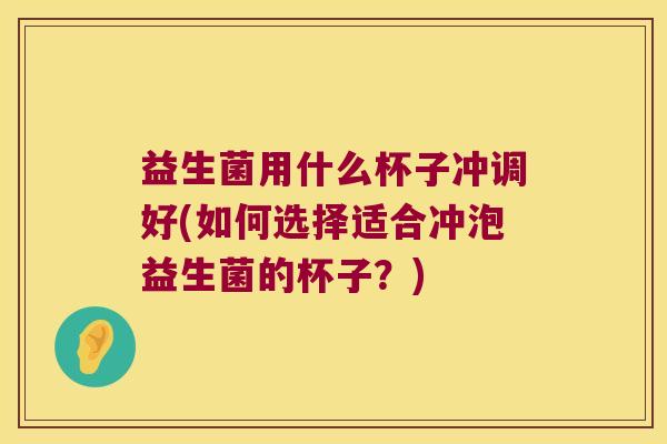 益生菌用什么杯子冲调好(如何选择适合冲泡益生菌的杯子？)