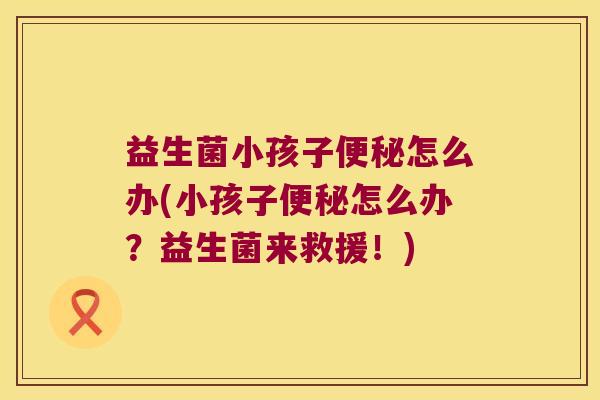 益生菌小孩子便秘怎么办(小孩子便秘怎么办？益生菌来救援！)