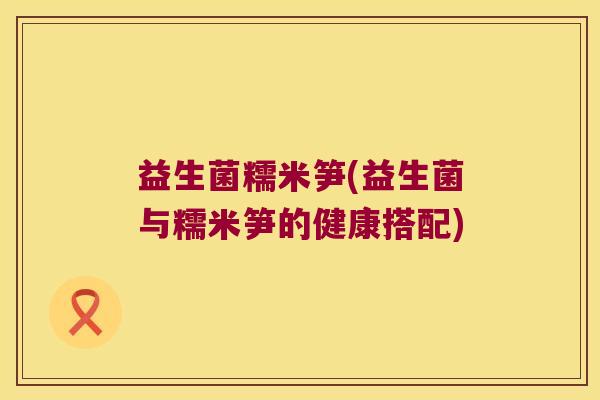 益生菌糯米笋(益生菌与糯米笋的健康搭配) 益生菌糯米笋(益生菌与糯米笋的健康搭配)