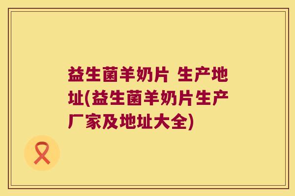 益生菌羊奶片 生产地址(益生菌羊奶片生产厂家及地址大全)
