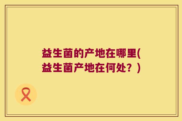 益生菌的产地在哪里(益生菌产地在何处？)