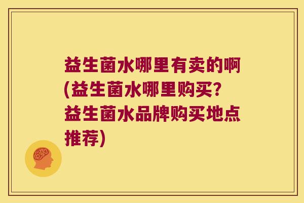 益生菌水哪里有卖的啊(益生菌水哪里购买？益生菌水品牌购买地点推荐)