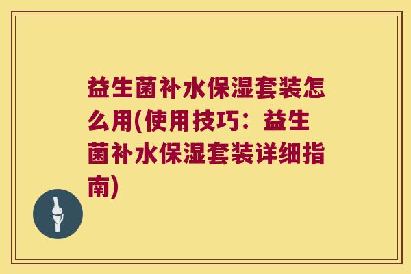 益生菌补水保湿套装怎么用(使用技巧：益生菌补水保湿套装详细指南)