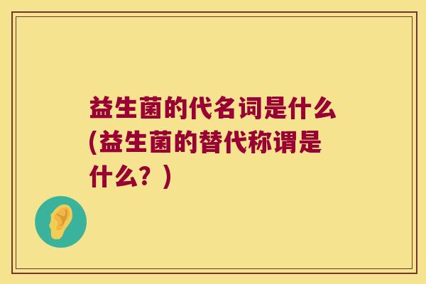 益生菌的代名词是什么(益生菌的替代称谓是什么？)