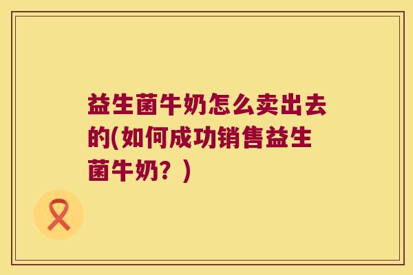 益生菌牛奶怎么卖出去的(如何成功销售益生菌牛奶？)