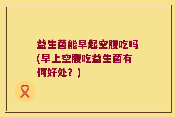 益生菌能早起空腹吃吗(早上空腹吃益生菌有何好处？)