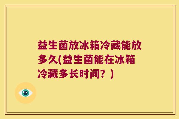 益生菌放冰箱冷藏能放多久(益生菌能在冰箱冷藏多长时间?) 益生菌放冰箱冷藏能放多久(益生菌能在冰箱冷藏多长时间?)