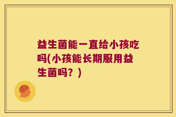 益生菌能一直给小孩吃吗(小孩能长期服用益生菌吗？)