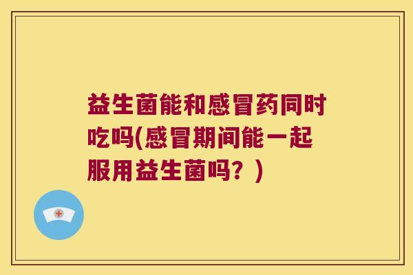 益生菌能和感冒药同时吃吗(感冒期间能一起服用益生菌吗？)