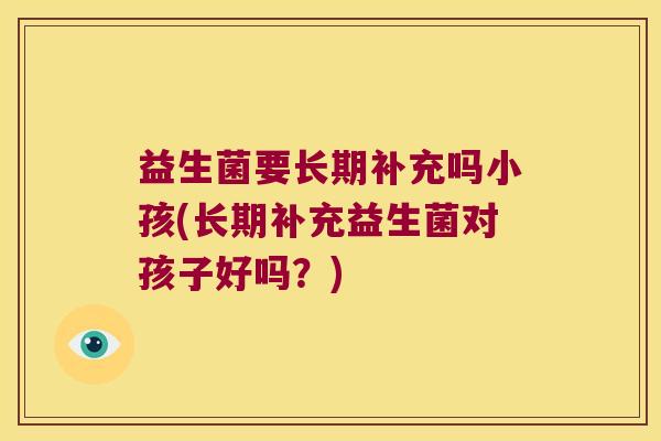 益生菌要长期补充吗小孩(长期补充益生菌对孩子好吗？)