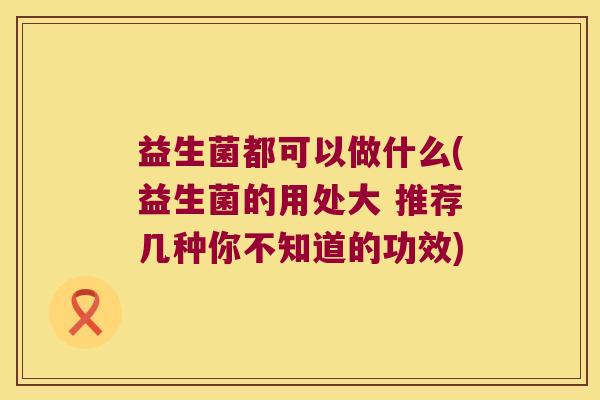益生菌都可以做什么(益生菌的用处大 推荐几种你不知道的功效)