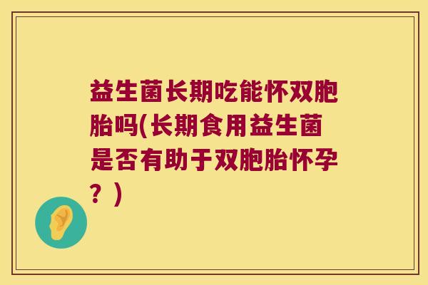 益生菌长期吃能怀双胞胎吗(长期食用益生菌是否有助于双胞胎怀孕？)