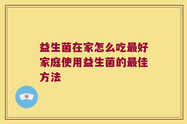 益生菌在家怎么吃最好家庭使用益生菌的最佳方法