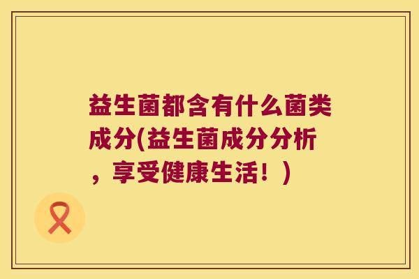 益生菌都含有什么菌类成分(益生菌成分分析,享受健康生活!) 益生菌都含有什么菌类成分(益生菌成分分析,享受健康生活!)