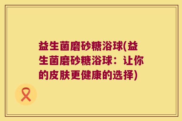 益生菌磨砂糖浴球(益生菌磨砂糖浴球:让你的更健康的选择) 益生菌磨砂糖浴球(益生菌磨砂糖浴球:让你的更健康的选择)