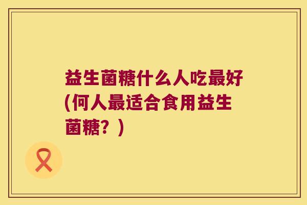 益生菌糖什么人吃最好(何人最适合食用益生菌糖？)