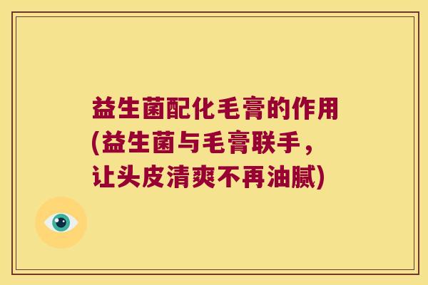 益生菌配化毛膏的作用(益生菌与毛膏联手，让头皮清爽不再油腻)