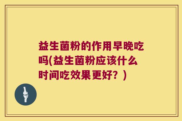 益生菌粉的作用早晚吃吗(益生菌粉应该什么时间吃效果更好？)