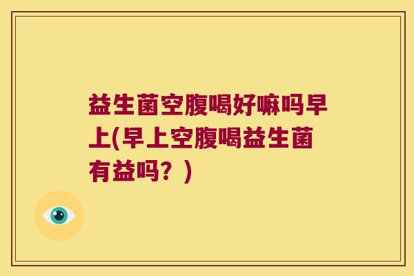 益生菌空腹喝好嘛吗早上(早上空腹喝益生菌有益吗？)