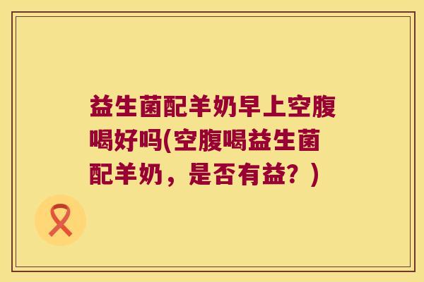 益生菌配羊奶早上空腹喝好吗(空腹喝益生菌配羊奶，是否有益？)