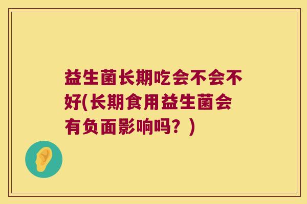 益生菌长期吃会不会不好(长期食用益生菌会有负面影响吗？)