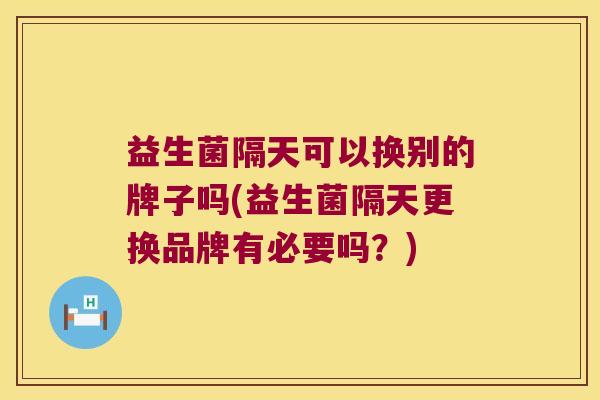 益生菌隔天可以换别的牌子吗(益生菌隔天更换品牌有必要吗？)