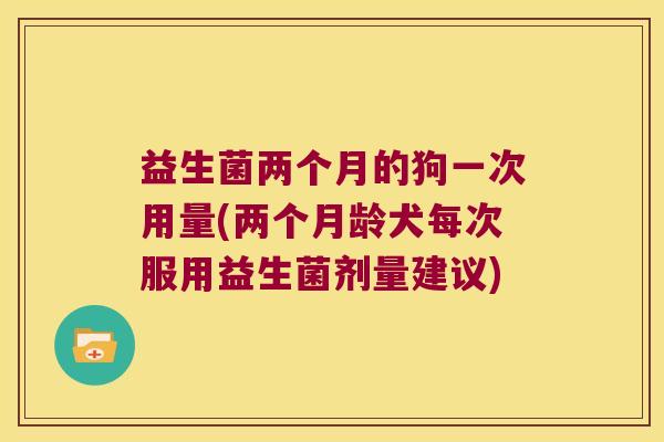 益生菌两个月的狗一次用量(两个月龄犬每次服用益生菌剂量建议)