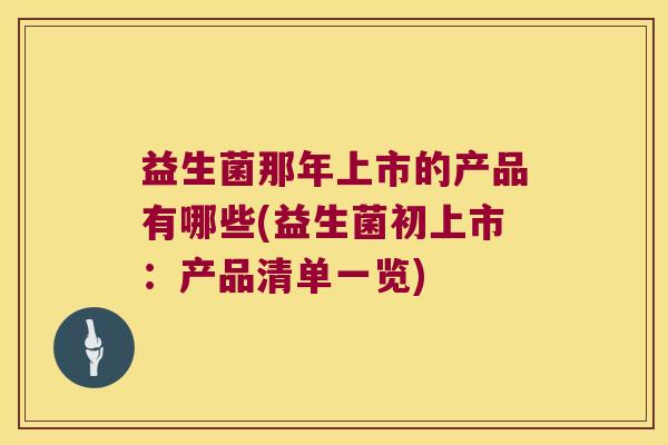 益生菌那年上市的产品有哪些(益生菌初上市：产品清单一览)