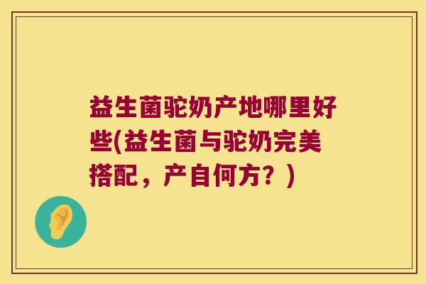 益生菌驼奶产地哪里好些(益生菌与驼奶完美搭配，产自何方？)