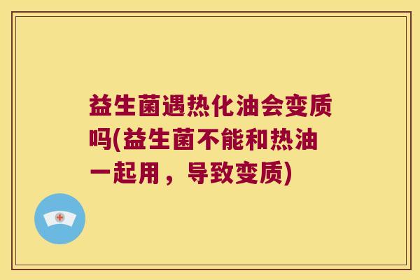 益生菌遇热化油会变质吗(益生菌不能和热油一起用，导致变质)