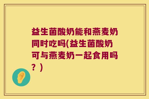 益生菌酸奶能和燕麦奶同时吃吗(益生菌酸奶可与燕麦奶一起食用吗？)