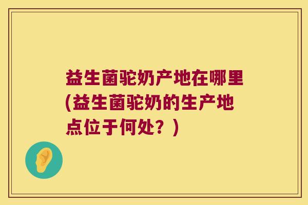 益生菌驼奶产地在哪里(益生菌驼奶的生产地点位于何处？)
