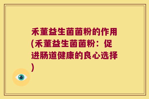 禾董益生菌菌粉的作用(禾董益生菌菌粉：促进肠道健康的良心选择)