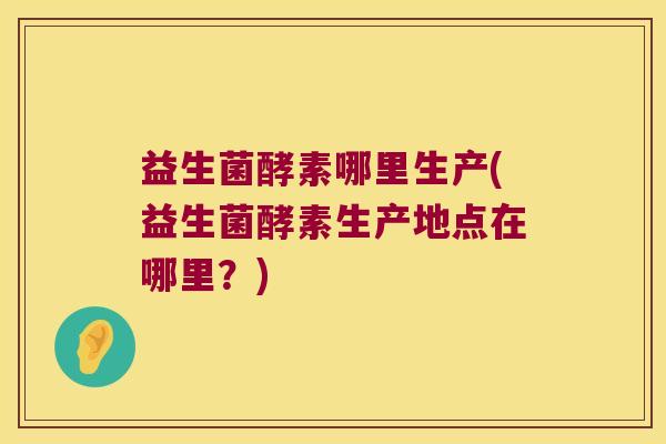 益生菌酵素哪里生产(益生菌酵素生产地点在哪里？)